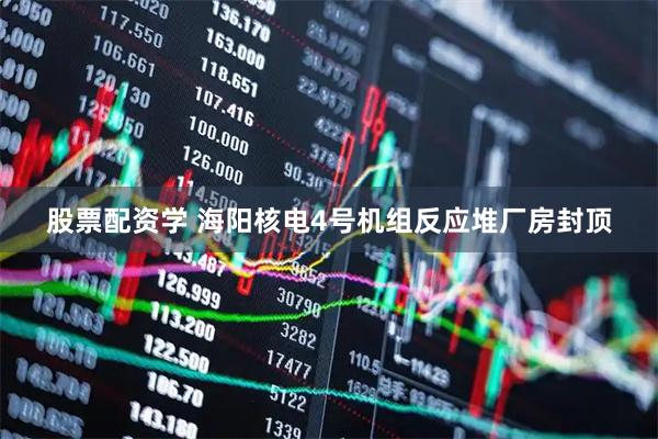 股票配资学 海阳核电4号机组反应堆厂房封顶
