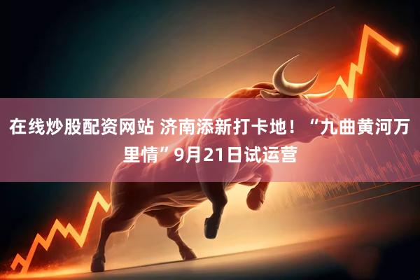 在线炒股配资网站 济南添新打卡地！“九曲黄河万里情”9月21日试运营