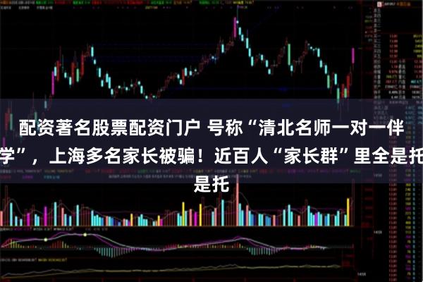 配资著名股票配资门户 号称“清北名师一对一伴学”，上海多名家长被骗！近百人“家长群”里全是托