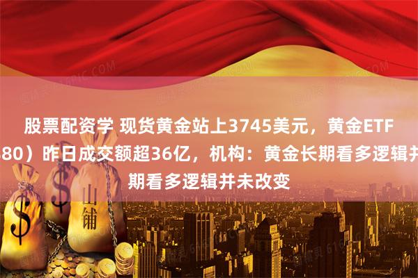 股票配资学 现货黄金站上3745美元，黄金ETF（518880）昨日成交额超36亿，机构：黄金长期看多逻辑并未改变