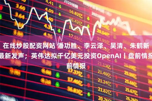 在线炒股配资网站 潘功胜、李云泽、吴清、朱鹤新最新发声；英伟达拟千亿美元投资OpenAI丨盘前情报