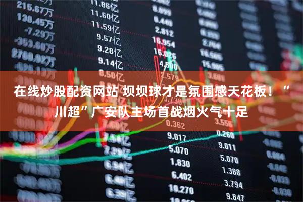 在线炒股配资网站 坝坝球才是氛围感天花板！“川超”广安队主场首战烟火气十足