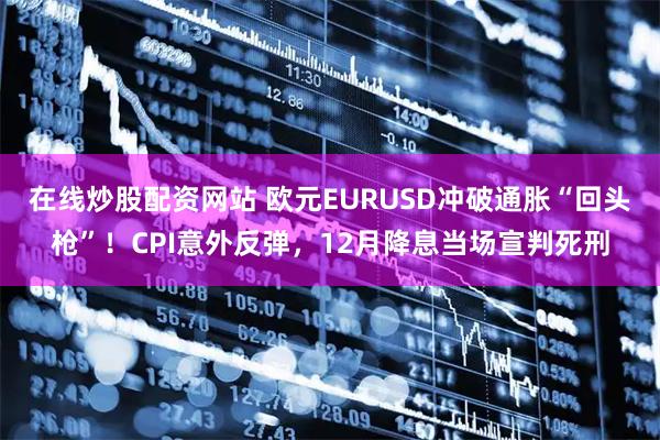 在线炒股配资网站 欧元EURUSD冲破通胀“回头枪”！CPI意外反弹，12月降息当场宣判死刑
