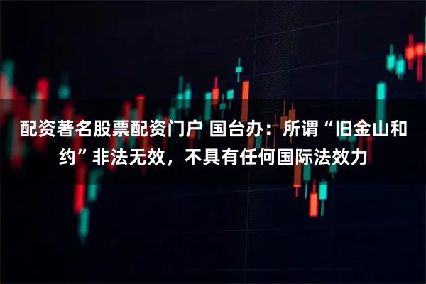 配资著名股票配资门户 国台办：所谓“旧金山和约”非法无效，不具有任何国际法效力