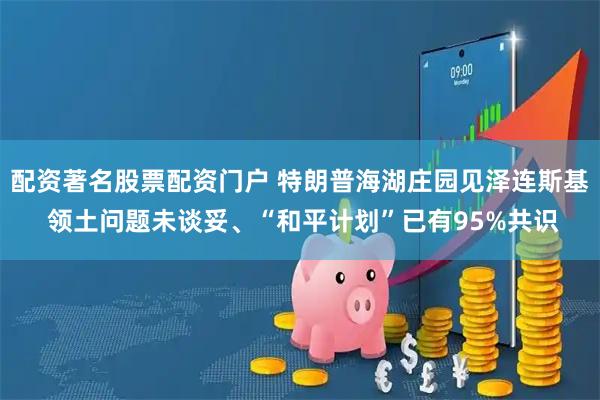 配资著名股票配资门户 特朗普海湖庄园见泽连斯基 领土问题未谈妥、“和平计划”已有95%共识