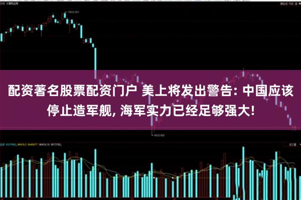 配资著名股票配资门户 美上将发出警告: 中国应该停止造军舰, 海军实力已经足够强大!