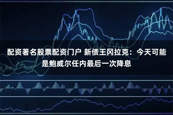 配资著名股票配资门户 新债王冈拉克:今天可能是鲍威尔任内最后一次降息