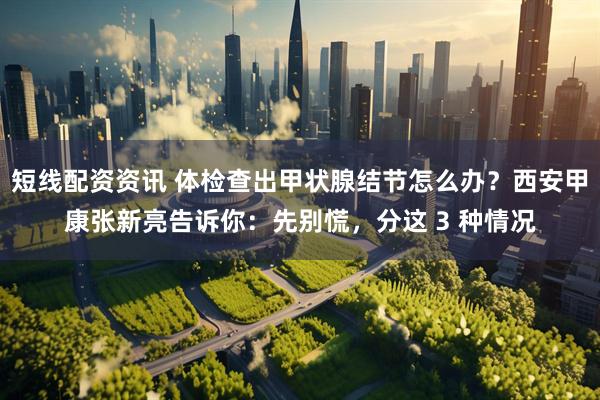 短线配资资讯 体检查出甲状腺结节怎么办？西安甲康张新亮告诉你：先别慌，分这 3 种情况