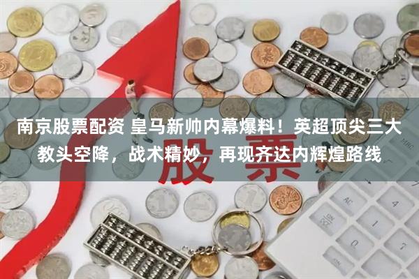 南京股票配资 皇马新帅内幕爆料！英超顶尖三大教头空降，战术精妙，再现齐达内辉煌路线