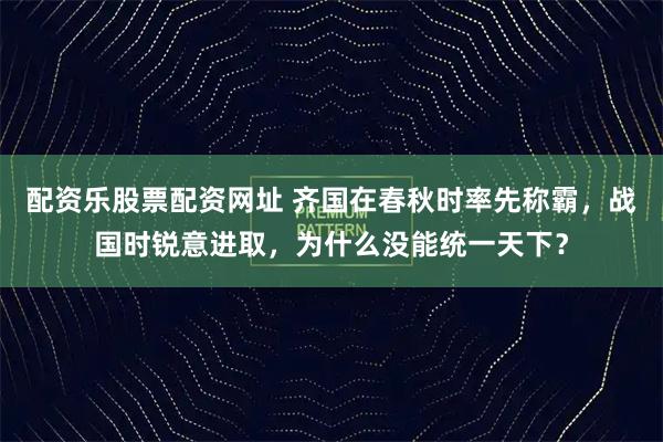 配资乐股票配资网址 齐国在春秋时率先称霸，战国时锐意进取，为什么没能统一天下？