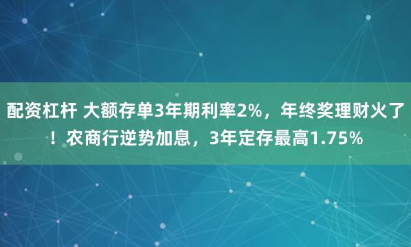 配资杠杆 大额存单3年期利率2%，年终奖理财火了！农商行逆势加息，3年定存最高1.75%