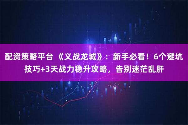 配资策略平台 《义战龙城》：新手必看！6个避坑技巧+3天战力稳升攻略，告别迷茫乱肝