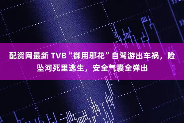配资网最新 TVB“御用邪花”自驾游出车祸，险坠河死里逃生，安全气囊全弹出