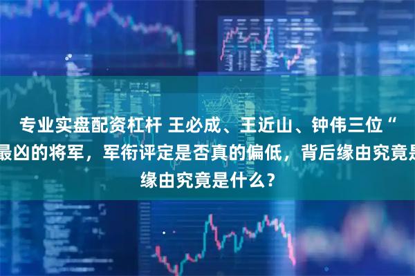 专业实盘配资杠杆 王必成、王近山、钟伟三位“闹衔”最凶的将军，军衔评定是否真的偏低，背后缘由究竟是什么？