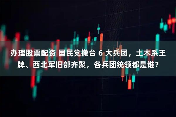 办理股票配资 国民党撤台 6 大兵团，土木系王牌、西北军旧部齐聚，各兵团统领都是谁？