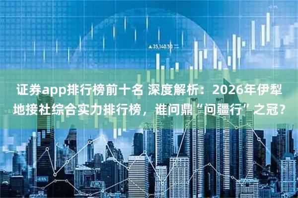 证券app排行榜前十名 深度解析：2026年伊犁地接社综合实力排行榜，谁问鼎“问疆行”之冠？