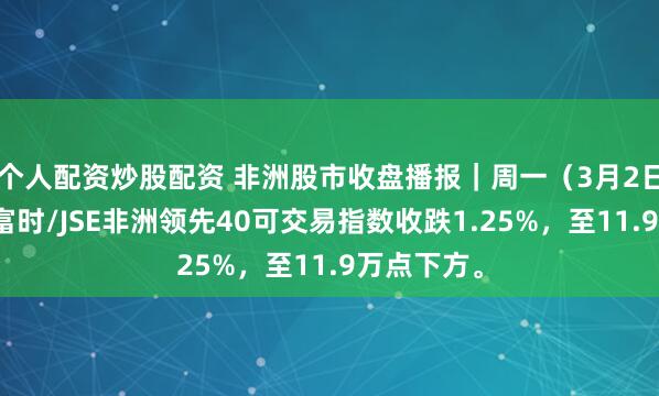 个人配资炒股配资 非洲股市收盘播报｜周一（3月2日），南非富时/JSE非洲领先40可交易指数收跌1.25%，至11.9万点下方。