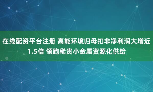 在线配资平台注册 高能环境归母扣非净利润大增近1.5倍 领跑稀贵小金属资源化供给