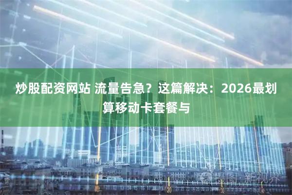 炒股配资网站 流量告急？这篇解决：2026最划算移动卡套餐与