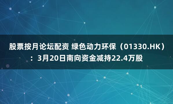 股票按月论坛配资 绿色动力环保（01330.HK）：3月20日南向资金减持22.4万股
