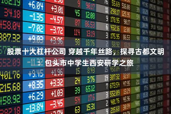 股票十大杠杆公司 穿越千年丝路，探寻古都文明：包头市中学生西安研学之旅