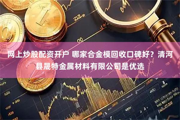 网上炒股配资开户 哪家合金模回收口碑好?清河县晟特金属材料有限公司是优选