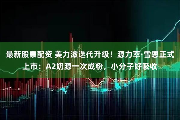 最新股票配资 美力滋迭代升级！源力萃·雪恩正式上市：A2奶源一次成粉，小分子好吸收