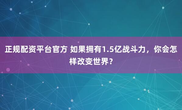 正规配资平台官方 如果拥有1.5亿战斗力，你会怎样改变世界？