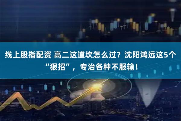 线上股指配资 高二这道坎怎么过？沈阳鸿远这5个“狠招”，专治各种不服输！