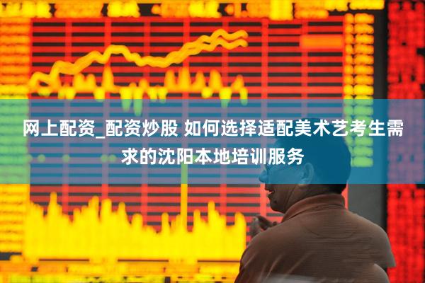 网上配资_配资炒股 如何选择适配美术艺考生需求的沈阳本地培训服务