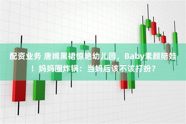 配资业务 唐嫣黑裙惊艳幼儿园，Baby素颜陪娃！妈妈圈炸锅：当妈后该不该打扮？