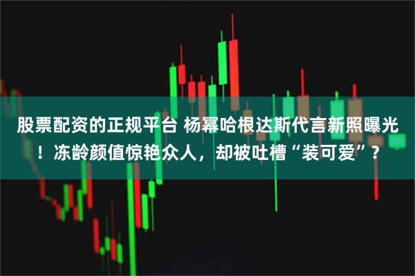 股票配资的正规平台 杨幂哈根达斯代言新照曝光！冻龄颜值惊艳众人，却被吐槽“装可爱”？