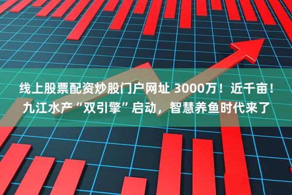 线上股票配资炒股门户网址 3000万！近千亩！九江水产“双引擎”启动，智慧养鱼时代来了