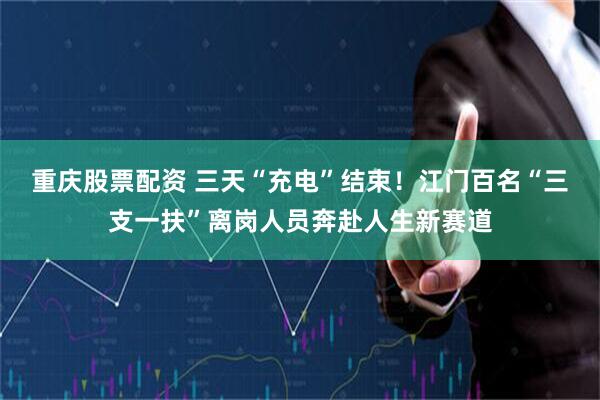重庆股票配资 三天“充电”结束！江门百名“三支一扶”离岗人员奔赴人生新赛道