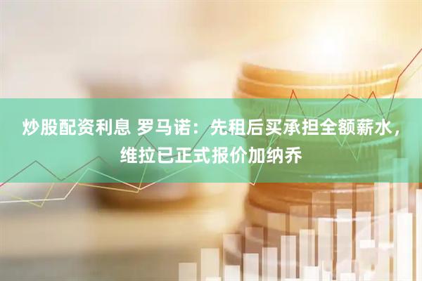 炒股配资利息 罗马诺:先租后买承担全额薪水,维拉已正式报价加纳乔